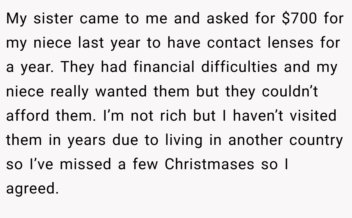 My sister came to me and asked for $700 for my niece last year to have contact lenses for a year. They had financial difficulties and my niece really wanted them but they couldn’t afford them. I’m not rich but I haven’t visited them in years due to living in another country so I’ve missed a few Christmases so I agreed.