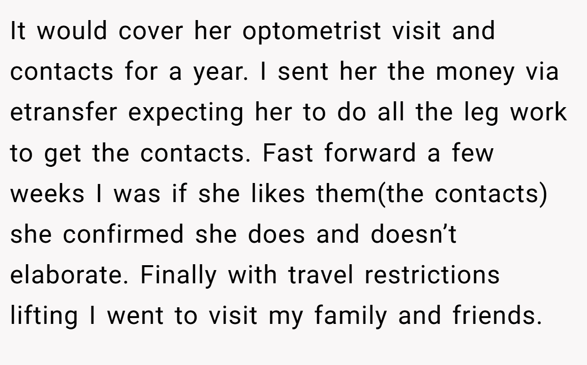 It would cover her optometrist visit and contacts for a year. I sent her the money via etransfer expecting her to do all the leg work to get the contacts. Fast forward a few weeks I was if she likes them(the contacts) she confirmed she does and doesn’t elaborate. Finally with travel restrictions lifting I went to visit my family and friends.