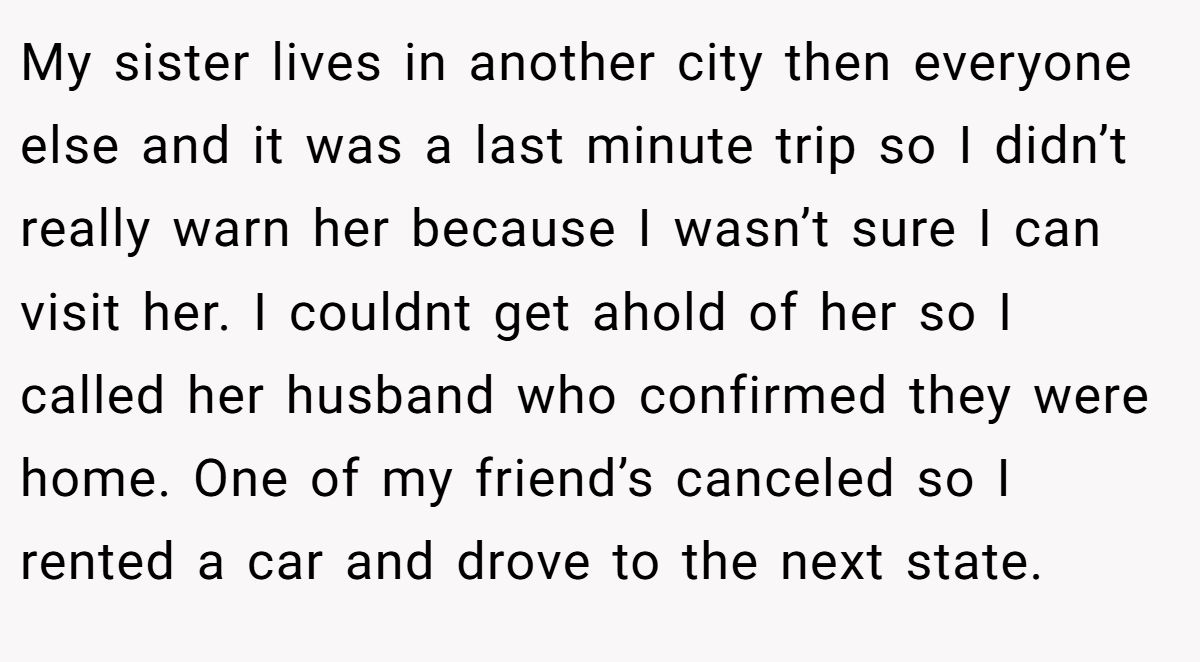 My sister lives in another city then everyone else and it was a last minute trip so I didn’t really warn her because I wasn’t sure I can visit her. I couldnt get ahold of her so I called her husband who confirmed they were home. One of my friend’s canceled so I rented a car and drove to the next state.
