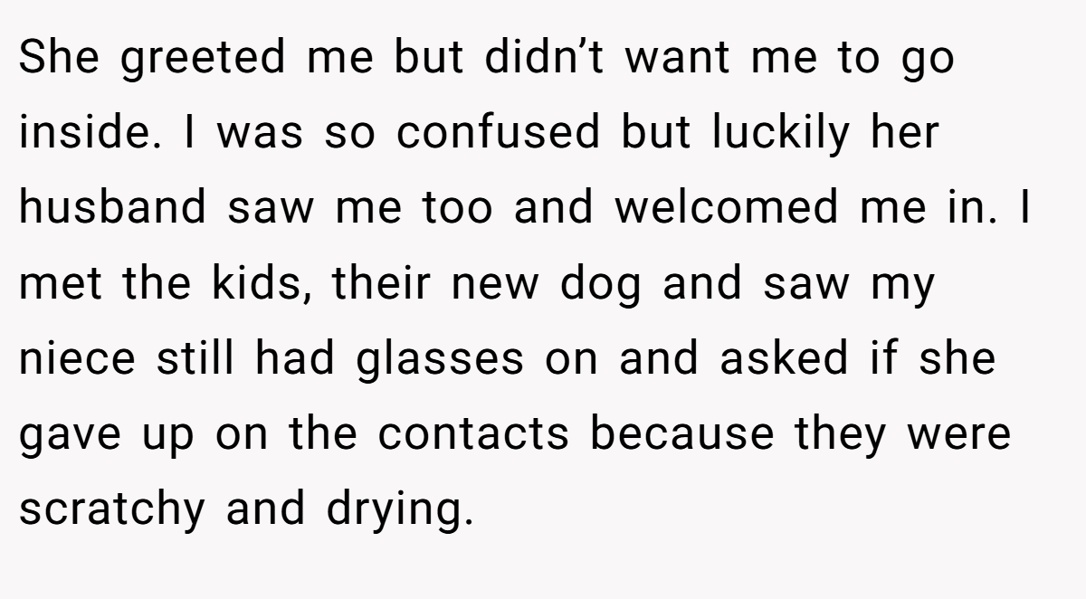 She greeted me but didn’t want me to go inside. I was so confused but luckily her husband saw me too and welcomed me in. I met the kids, their new dog and saw my niece still had glasses on and asked if she gave up on the contacts because they were scratchy and drying.