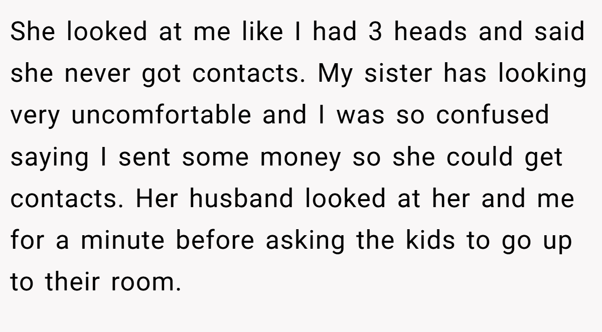 She looked at me like I had 3 heads and said she never got contacts. My sister has looking very uncomfortable and I was so confused saying I sent some money so she could get contacts. Her husband looked at her and me for a minute before asking the kids to go up to their room.