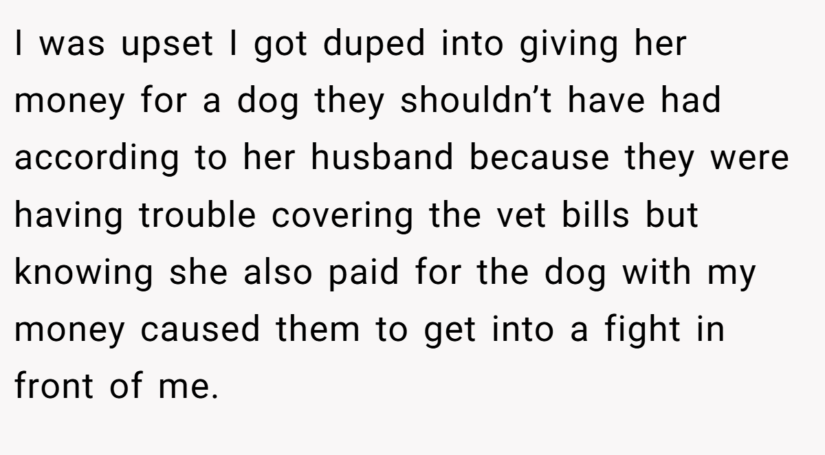 I was upset I got duped into giving her money for a dog they shouldn’t have had according to her husband because they were having trouble covering the vet bills but knowing she also paid for the dog with my money caused them to get into a fight in front of me.
