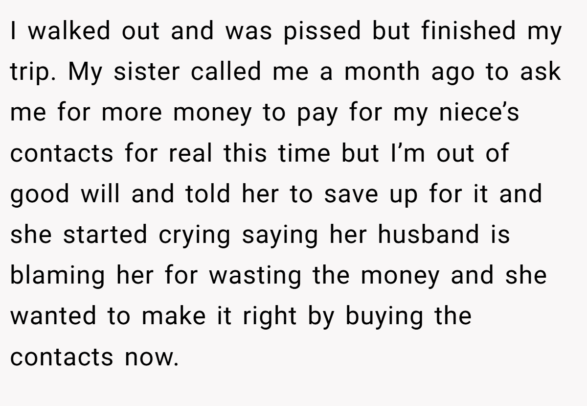 I walked out and was pissed but finished my trip. My sister called me a month ago to ask me for more money to pay for my niece’s contacts for real this time but I’m out of good will and told her to save up for it and she started crying saying her husband is blaming her for wasting the money and she wanted to make it right by buying the contacts now.