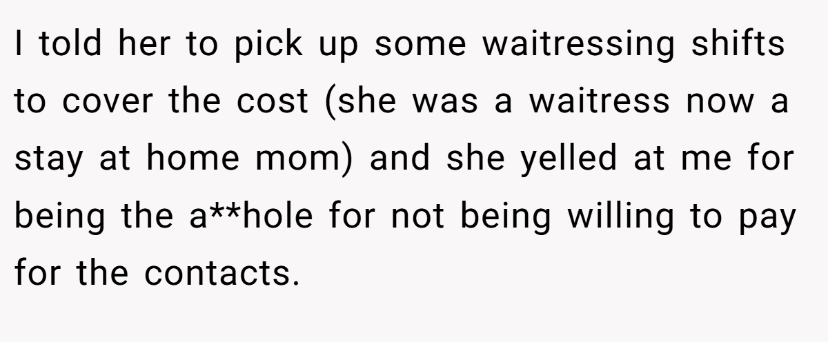 I told her to pick up some waitressing shifts to cover the cost (she was a waitress now a stay at home mom) and she yelled at me for being the a**hole for not being willing to pay for the contacts.