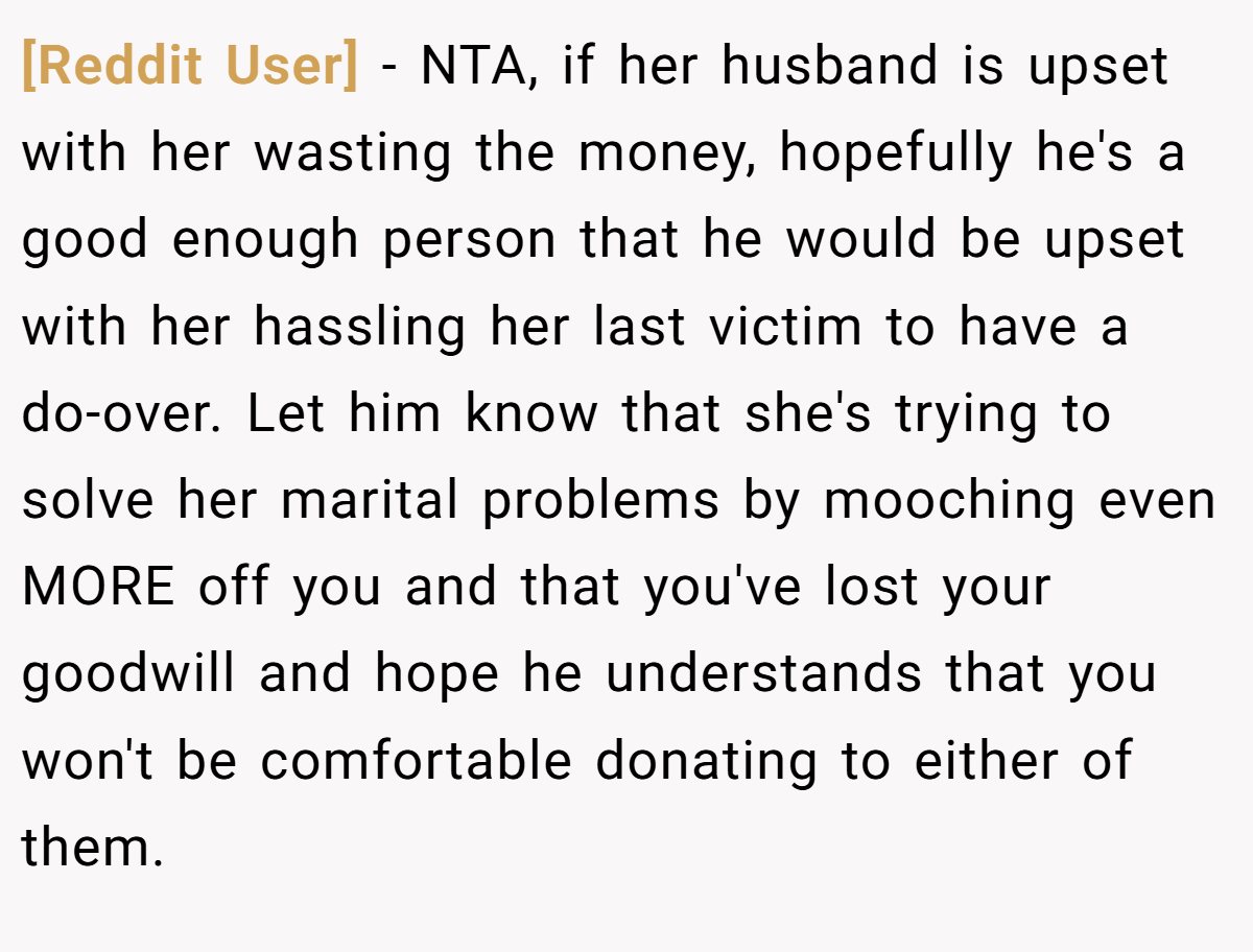[Reddit User] − NTA, if her husband is upset with her wasting the money, hopefully he's a good enough person that he would be upset with her hassling her last victim to have a do-over. Let him know that she's trying to solve her marital problems by mooching even MORE off you and that you've lost your goodwill and hope he understands that you won't be comfortable donating to either of them.