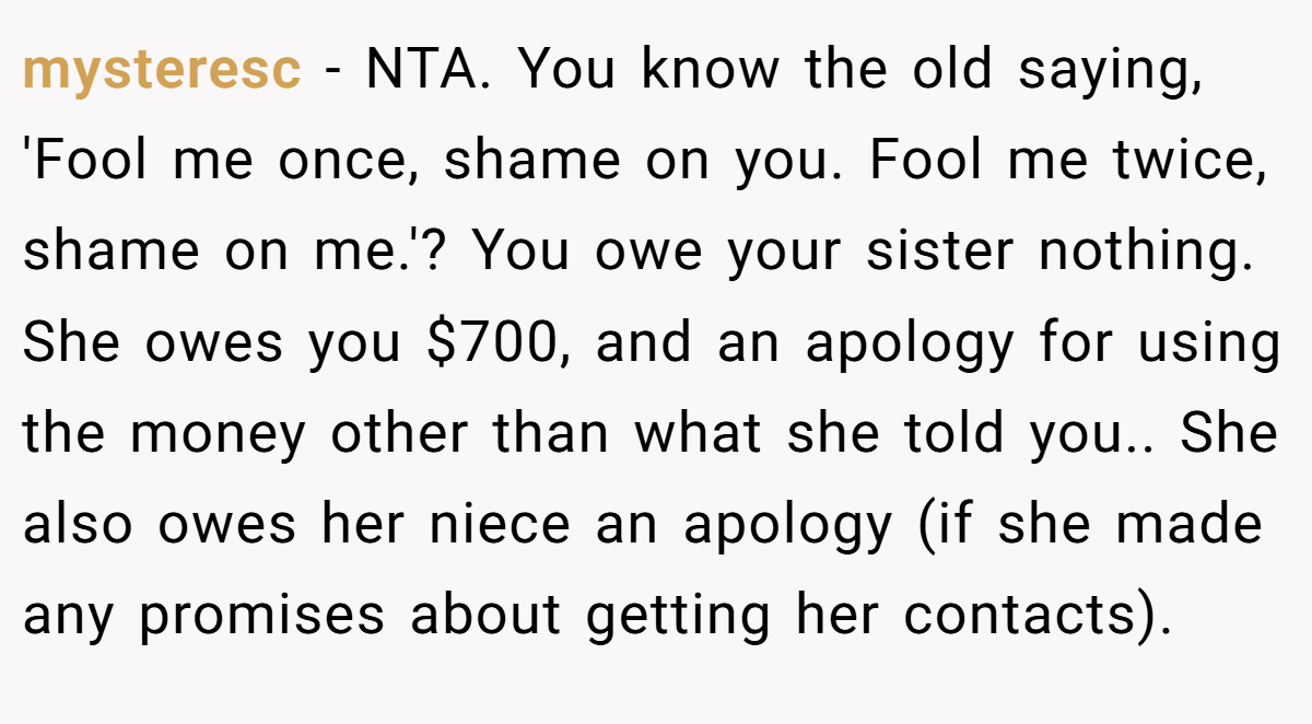 mysteresc − NTA. You know the old saying, 'Fool me once, shame on you. Fool me twice, shame on me.'? You owe your sister nothing. She owes you $700, and an apology for using the money other than what she told you.. She also owes her niece an apology (if she made any promises about getting her contacts).