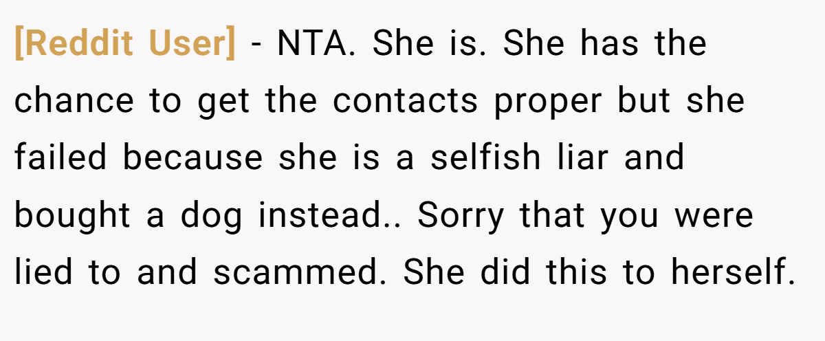 [Reddit User] − NTA. She is. She has the chance to get the contacts proper but she failed because she is a selfish liar and bought a dog instead.. Sorry that you were lied to and scammed. She did this to herself.