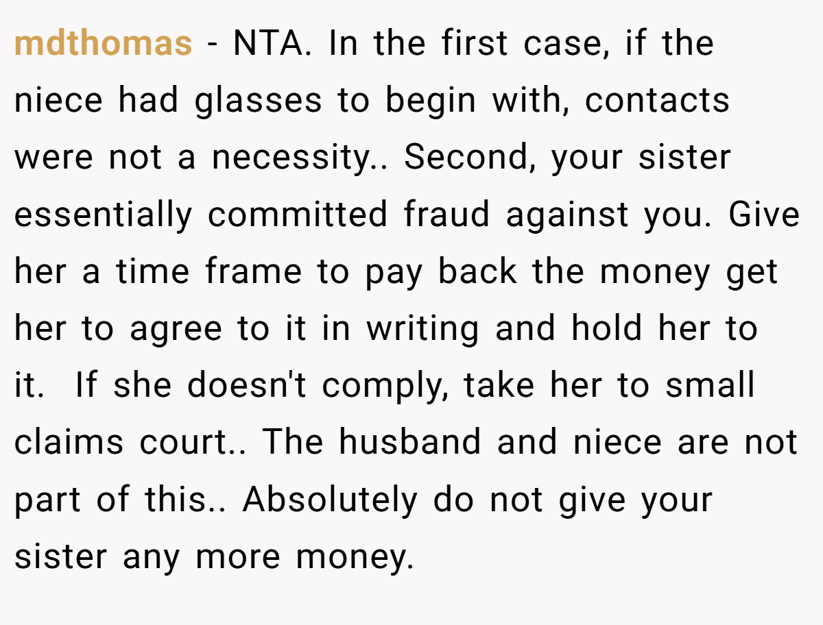 mdthomas − NTA. In the first case, if the niece had glasses to begin with, contacts were not a necessity.. Second, your sister essentially committed fraud against you. Give her a time frame to pay back the money get her to agree to it in writing and hold her to it.  If she doesn't comply, take her to small claims court.. The husband and niece are not part of this.. Absolutely do not give your sister any more money.