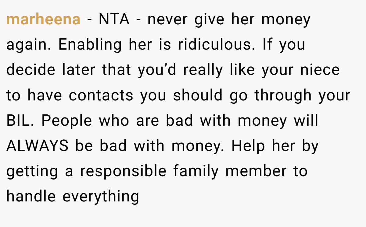 marheena − NTA - never give her money again. Enabling her is ridiculous. If you decide later that you’d really like your niece to have contacts you should go through your BIL. People who are bad with money will ALWAYS be bad with money. Help her by getting a responsible family member to handle everything