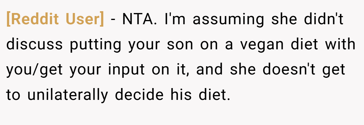 [Reddit User] − NTA. I'm assuming she didn't discuss putting your son on a vegan diet with you/get your input on it, and she doesn't get to unilaterally decide his diet.