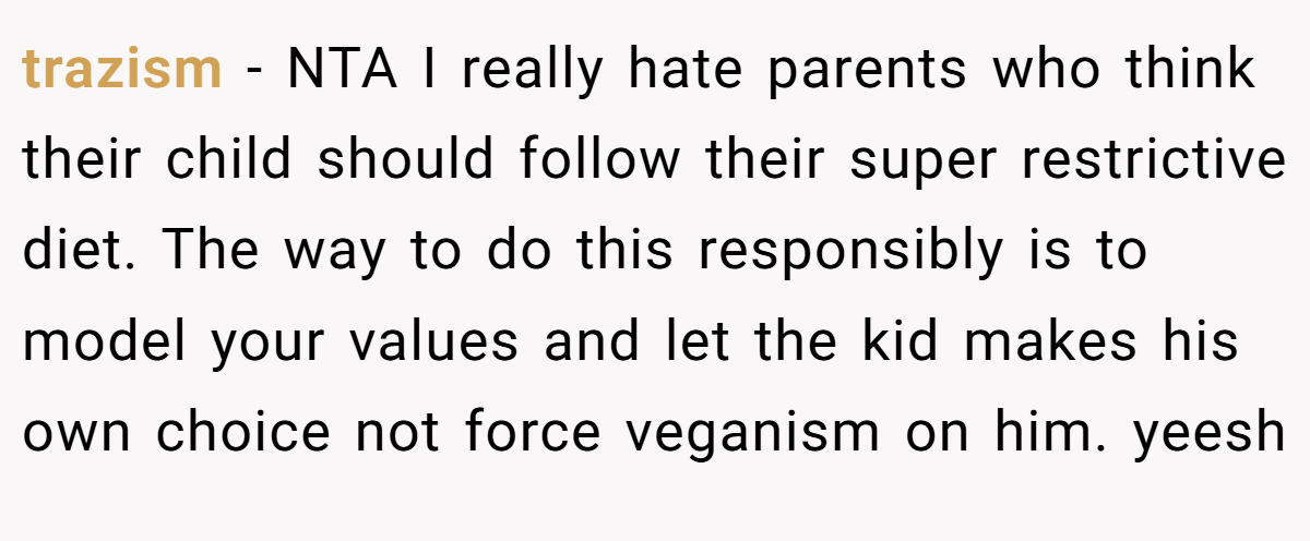 trazism − NTA I really hate parents who think their child should follow their super restrictive diet. The way to do this responsibly is to model your values and let the kid makes his own choice not force veganism on him. yeesh