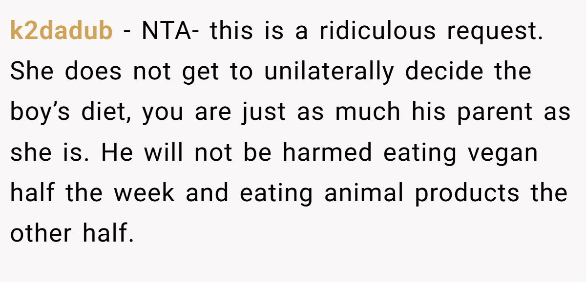 k2dadub − NTA- this is a ridiculous request. She does not get to unilaterally decide the boy’s diet, you are just as much his parent as she is. He will not be harmed eating vegan half the week and eating animal products the other half.