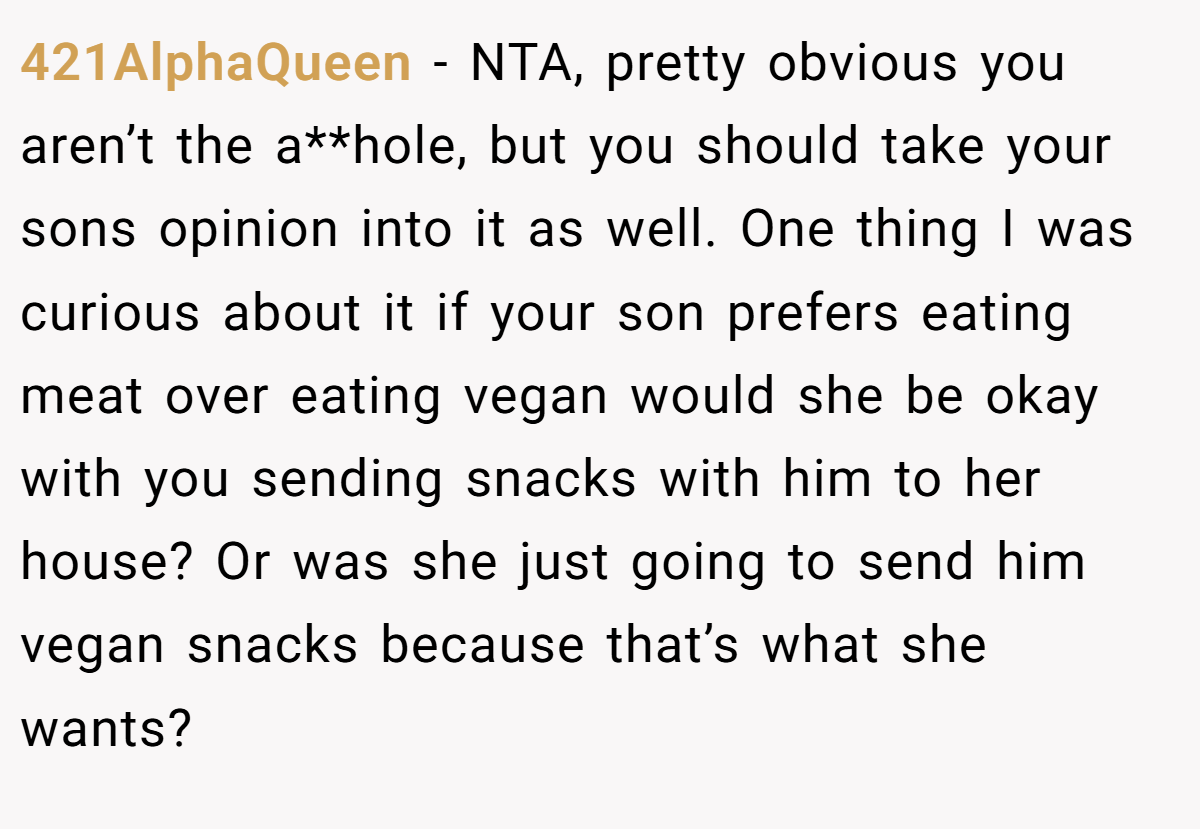 421AlphaQueen − NTA, pretty obvious you aren’t the a**hole, but you should take your sons opinion into it as well. One thing I was curious about it if your son prefers eating meat over eating vegan would she be okay with you sending snacks with him to her house? Or was she just going to send him vegan snacks because that’s what she wants?