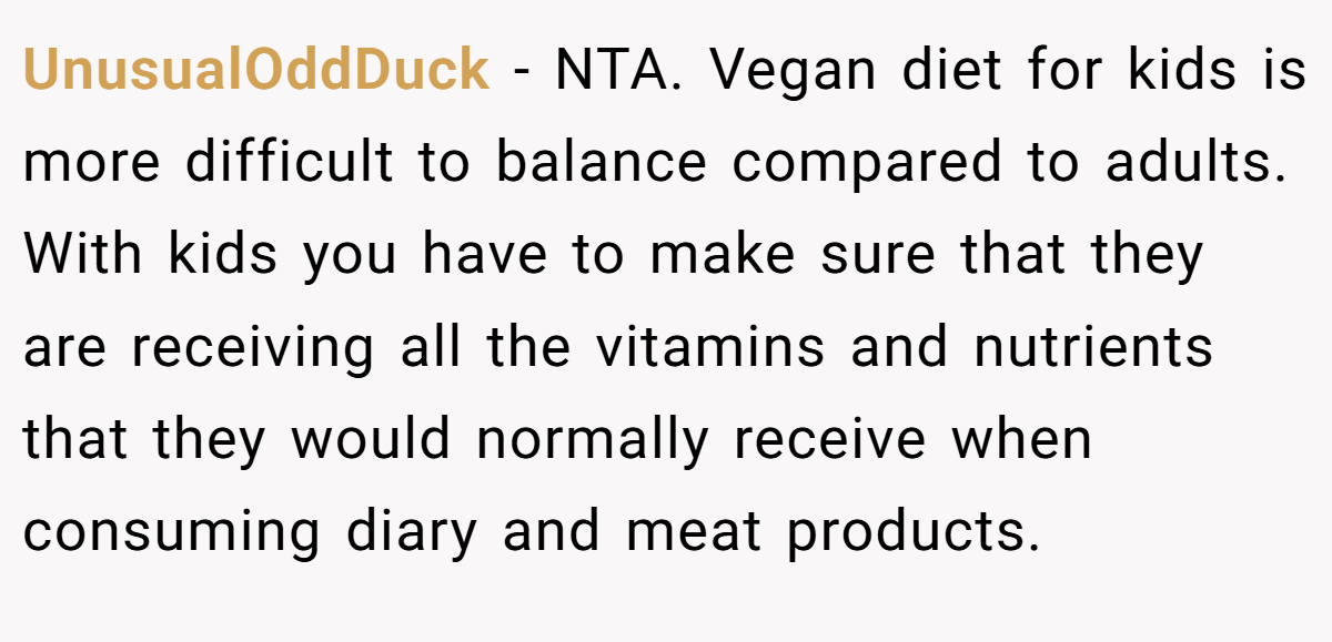 UnusualOddDuck − NTA. Vegan diet for kids is more difficult to balance compared to adults. With kids you have to make sure that they are receiving all the vitamins and nutrients that they would normally receive when consuming diary and meat products.