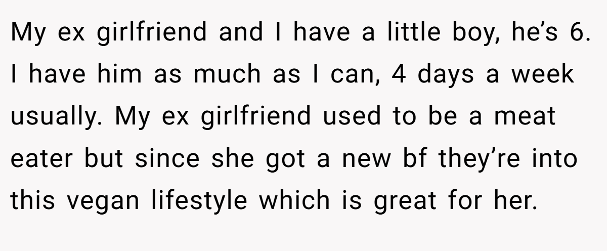 My ex girlfriend and I have a little boy, he’s 6. I have him as much as I can, 4 days a week usually. My ex girlfriend used to be a meat eater but since she got a new bf they’re into this vegan lifestyle which is great for her.