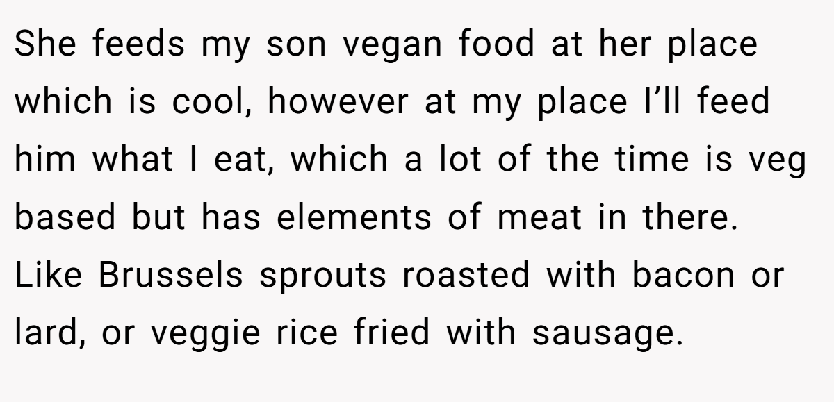 She feeds my son vegan food at her place which is cool, however at my place I’ll feed him what I eat, which a lot of the time is veg based but has elements of meat in there. Like Brussels sprouts roasted with bacon or lard, or veggie rice fried with sausage.