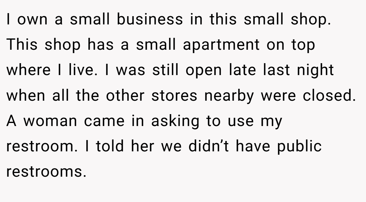I own a small business in this small shop. This shop has a small apartment on top where I live. I was still open late last night when all the other stores nearby were closed. A woman came in asking to use my restroom. I told her we didn’t have public restrooms.