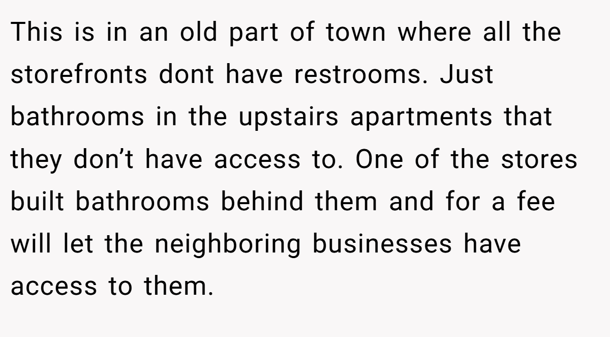 This is in an old part of town where all the storefronts dont have restrooms. Just bathrooms in the upstairs apartments that they don’t have access to. One of the stores built bathrooms behind them and for a fee will let the neighboring businesses have access to them.