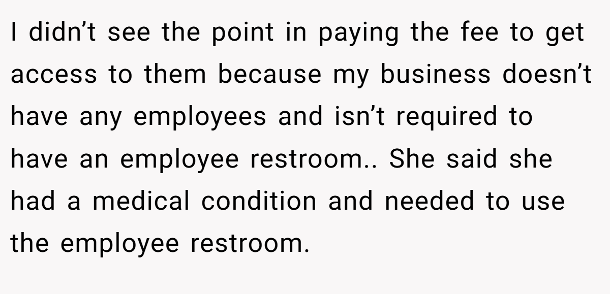 I didn’t see the point in paying the fee to get access to them because my business doesn’t have any employees and isn’t required to have an employee restroom.. She said she had a medical condition and needed to use the employee restroom.