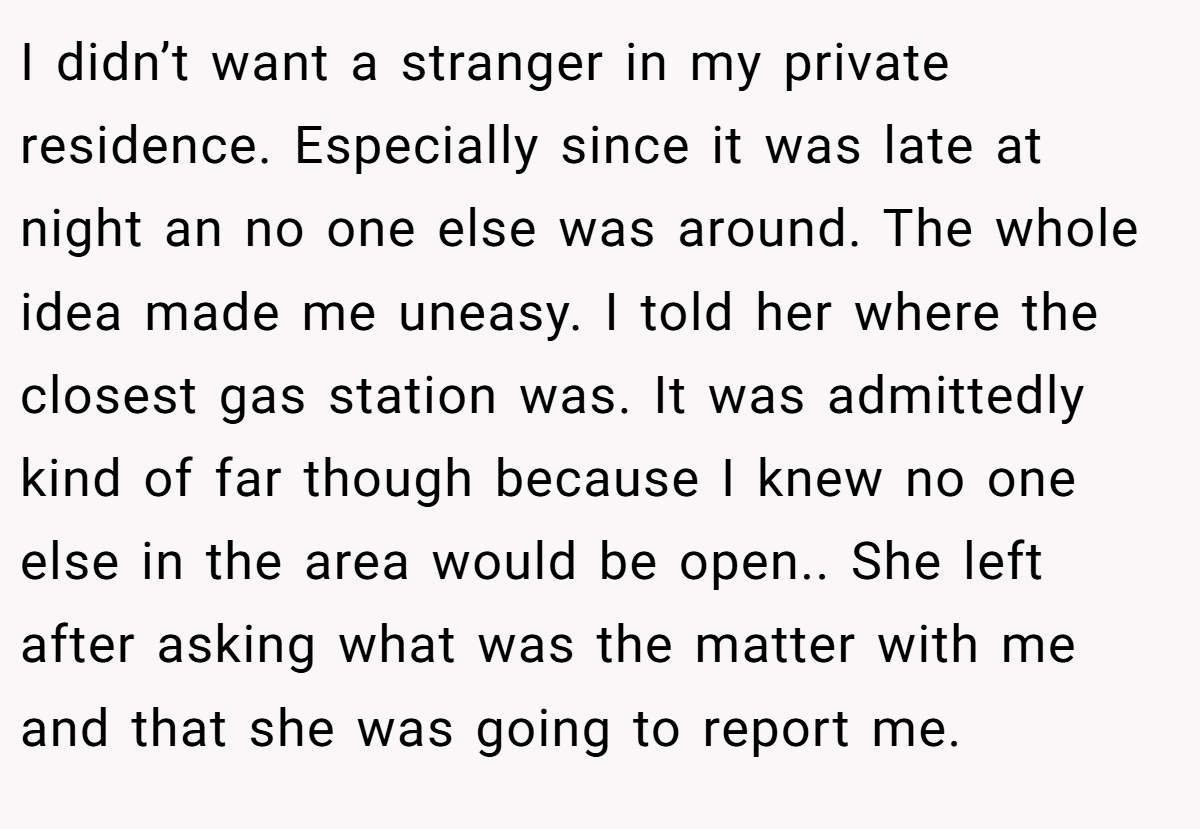 I didn’t want a stranger in my private residence. Especially since it was late at night an no one else was around. The whole idea made me uneasy. I told her where the closest gas station was. It was admittedly kind of far though because I knew no one else in the area would be open.. She left after asking what was the matter with me and that she was going to report me.