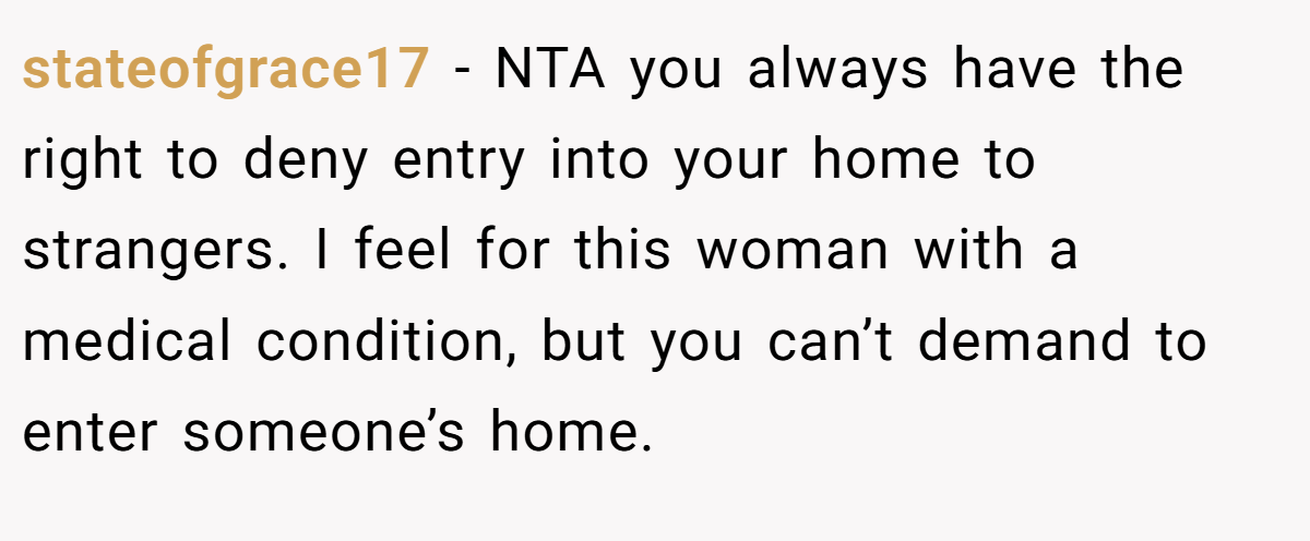 stateofgrace17 - NTA you always have the right to deny entry into your home to strangers. I feel for this woman with a medical condition, but you can’t demand to enter someone’s home.