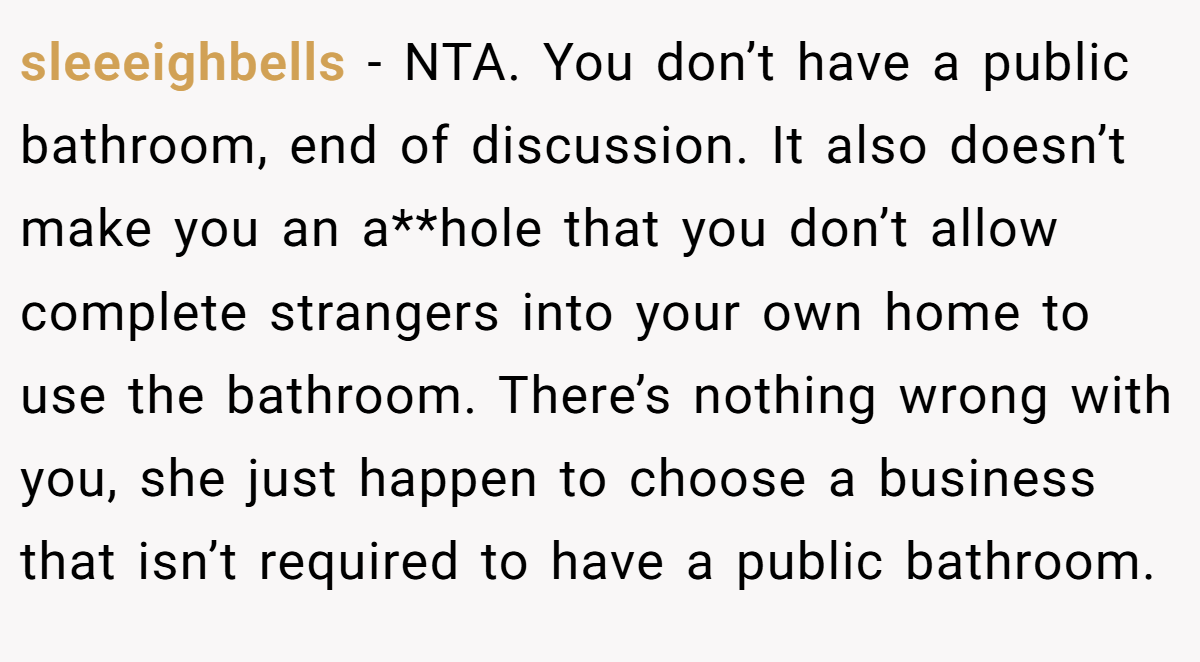 sleeeighbells - NTA. You don’t have a public bathroom, end of discussion. It also doesn’t make you an a**hole that you don’t allow complete strangers into your own home to use the bathroom. There’s nothing wrong with you, she just happen to choose a business that isn’t required to have a public bathroom.