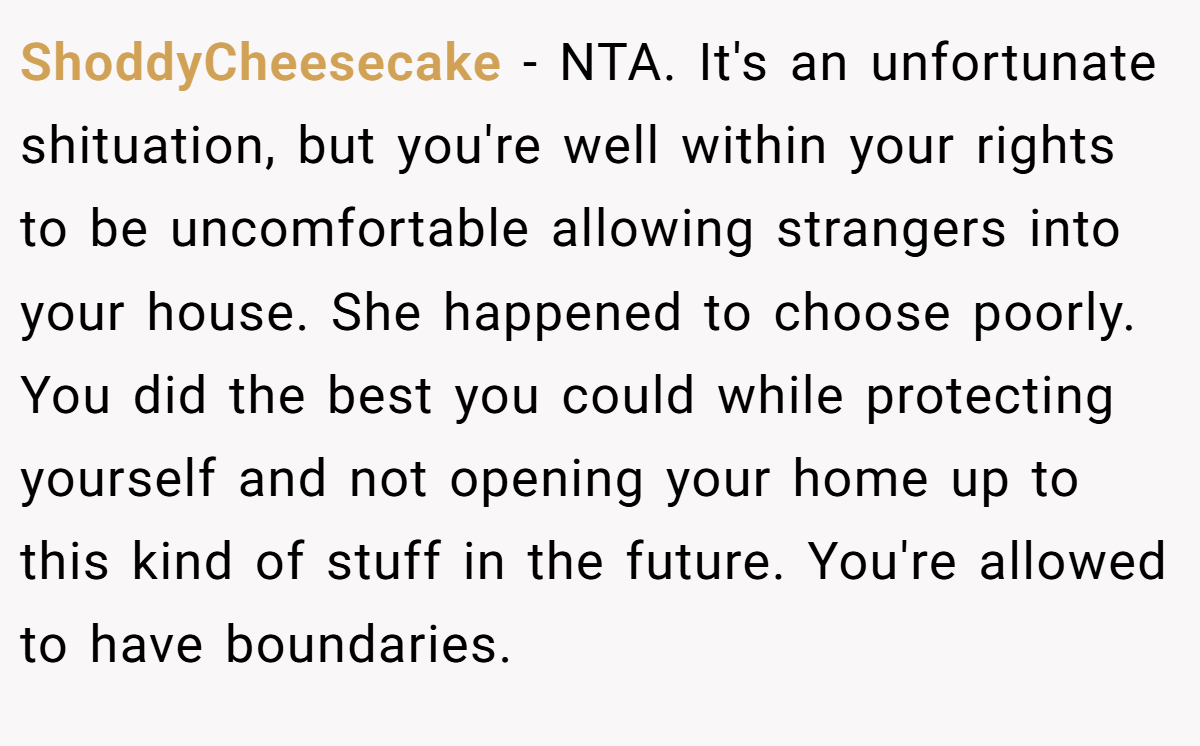 ShoddyCheesecake - NTA. It's an unfortunate shituation, but you're well within your rights to be uncomfortable allowing strangers into your house. She happened to choose poorly. You did the best you could while protecting yourself and not opening your home up to this kind of stuff in the future. You're allowed to have boundaries.