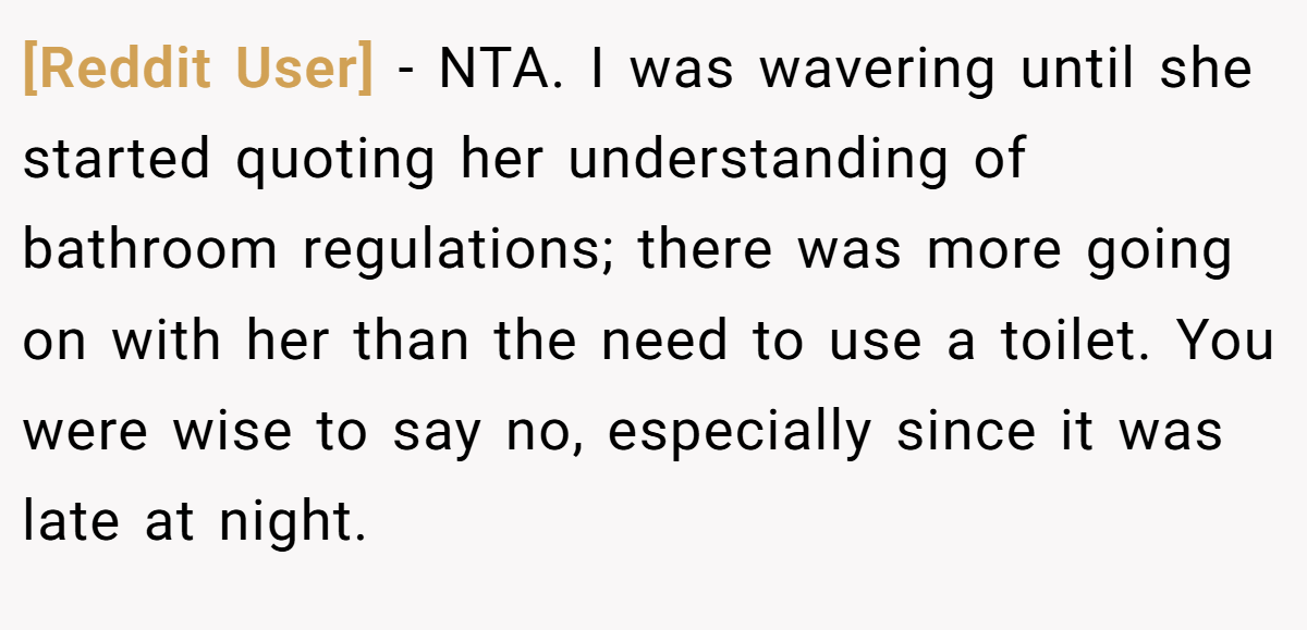 [Reddit User] - NTA. I was wavering until she started quoting her understanding of bathroom regulations; there was more going on with her than the need to use a toilet. You were wise to say no, especially since it was late at night.