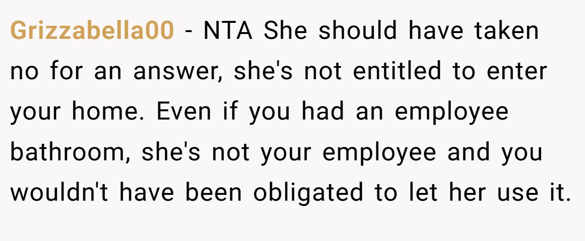 Grizzabella00 - NTA She should have taken no for an answer, she's not entitled to enter your home. Even if you had an employee bathroom, she's not your employee and you wouldn't have been obligated to let her use it.