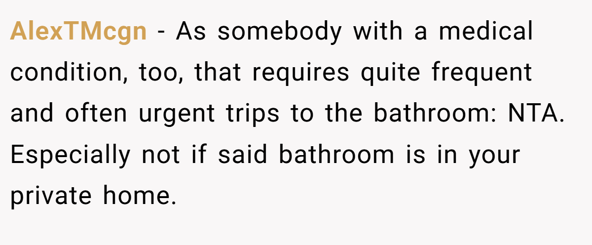 AlexTMcgn - As somebody with a medical condition, too, that requires quite frequent and often urgent trips to the bathroom: NTA. Especially not if said bathroom is in your private home.