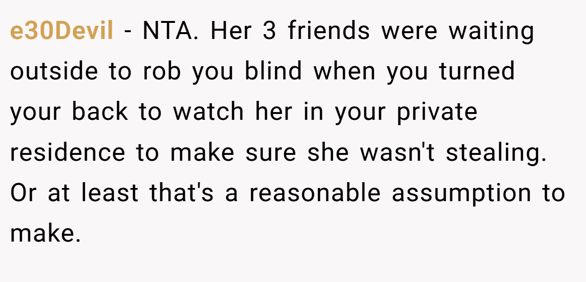 e30Devil - NTA. Her 3 friends were waiting outside to rob you blind when you turned your back to watch her in your private residence to make sure she wasn't stealing. Or at least that's a reasonable assumption to make.