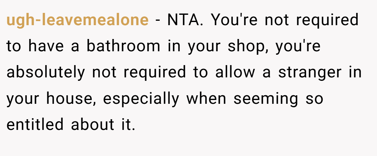 ugh-leavemealone - NTA. You're not required to have a bathroom in your shop, you're absolutely not required to allow a stranger in your house, especially when seeming so entitled about it.