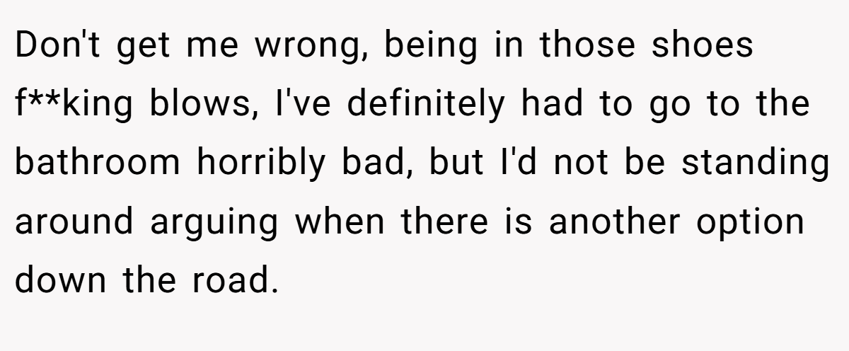Don't get me wrong, being in those shoes f**king blows, I've definitely had to go to the bathroom horribly bad, but I'd not be standing around arguing when there is another option down the road.