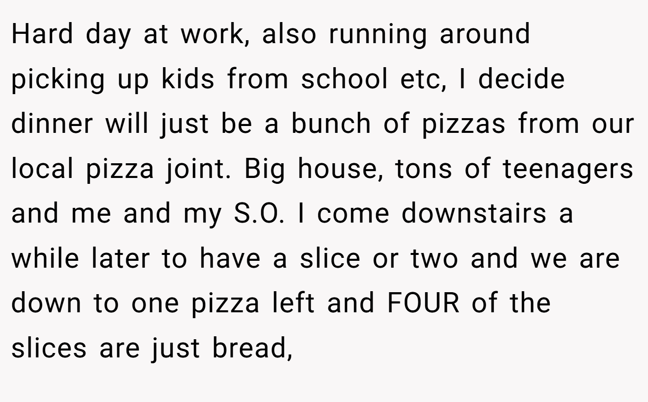 Hard day at work, also running around picking up kids from school etc, I decide dinner will just be a bunch of pizzas from our local pizza joint. Big house, tons of teenagers and me and my S.O. I come downstairs a while later to have a slice or two and we are down to one pizza left and FOUR of the slices are just bread,