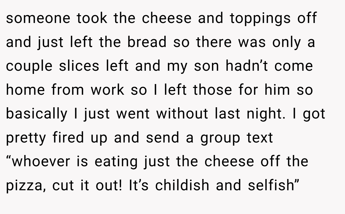 someone took the cheese and toppings off and just left the bread so there was only a couple slices left and my son hadn’t come home from work so I left those for him so basically I just went without last night. I got pretty fired up and send a group text “whoever is eating just the cheese off the pizza, cut it out! It’s childish and selfish”