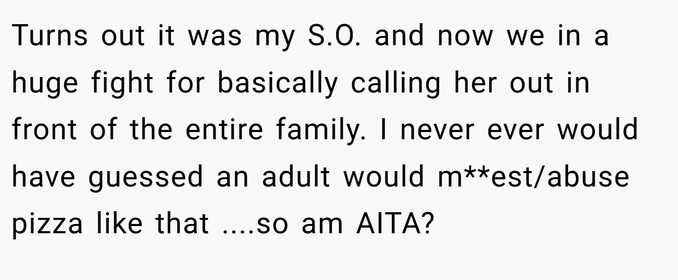 Turns out it was my S.O. and now we in a huge fight for basically calling her out in front of the entire family. I never ever would have guessed an adult would m**est/abuse pizza like that ....so am AITA?