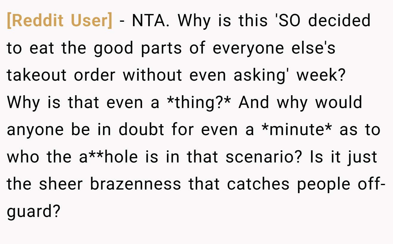[Reddit User] - NTA. Why is this 'SO decided to eat the good parts of everyone else's takeout order without even asking' week? Why is that even a *thing?* And why would anyone be in doubt for even a *minute* as to who the a**hole is in that scenario? Is it just the sheer brazenness that catches people off-guard?