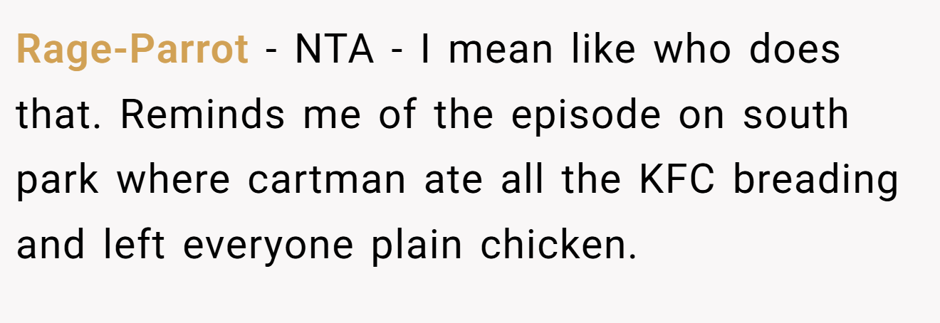 Rage-Parrot - NTA - I mean like who does that. Reminds me of the episode on south park where cartman ate all the KFC breading and left everyone plain chicken.