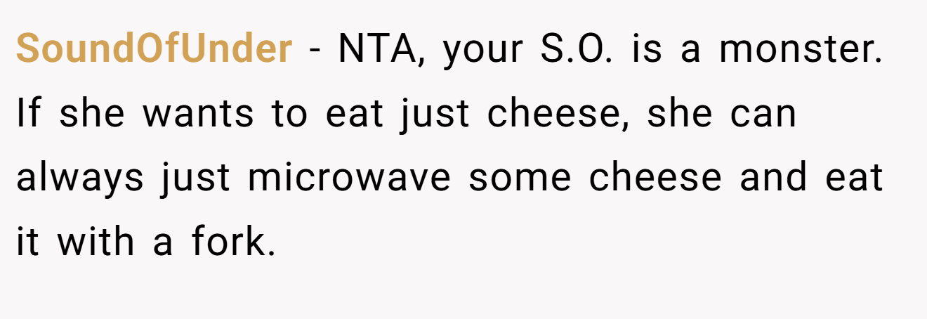 SoundOfUnder - NTA, your S.O. is a monster. If she wants to eat just cheese, she can always just microwave some cheese and eat it with a fork.