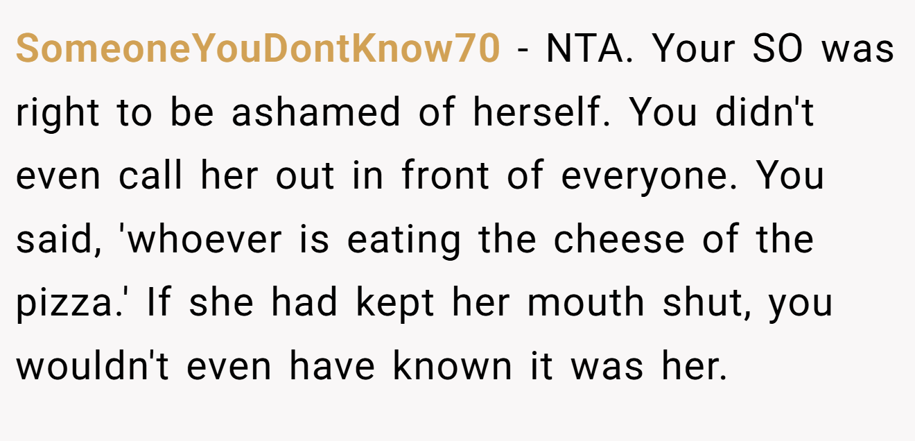 SomeoneYouDontKnow70 - NTA. Your SO was right to be ashamed of herself. You didn't even call her out in front of everyone. You said, 'whoever is eating the cheese of the pizza.' If she had kept her mouth shut, you wouldn't even have known it was her.