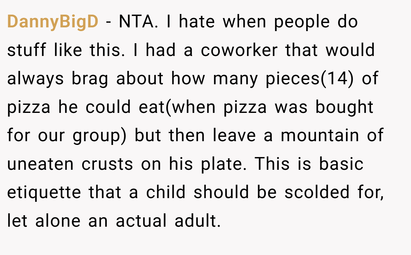 DannyBigD - NTA. I hate when people do stuff like this. I had a coworker that would always brag about how many pieces(14) of pizza he could eat(when pizza was bought for our group) but then leave a mountain of uneaten crusts on his plate. This is basic etiquette that a child should be scolded for, let alone an actual adult.