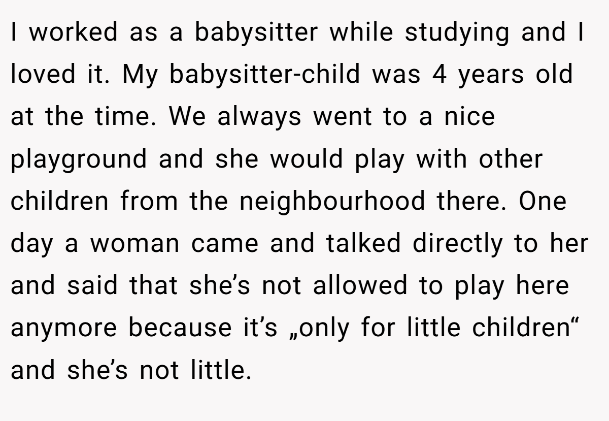 I worked as a babysitter while studying and I loved it. My babysitter-child was 4 years old at the time. We always went to a nice playground and she would play with other children from the neighbourhood there. One day a woman came and talked directly to her and said that she’s not allowed to play here anymore because it’s „only for little children“ and she’s not little.
