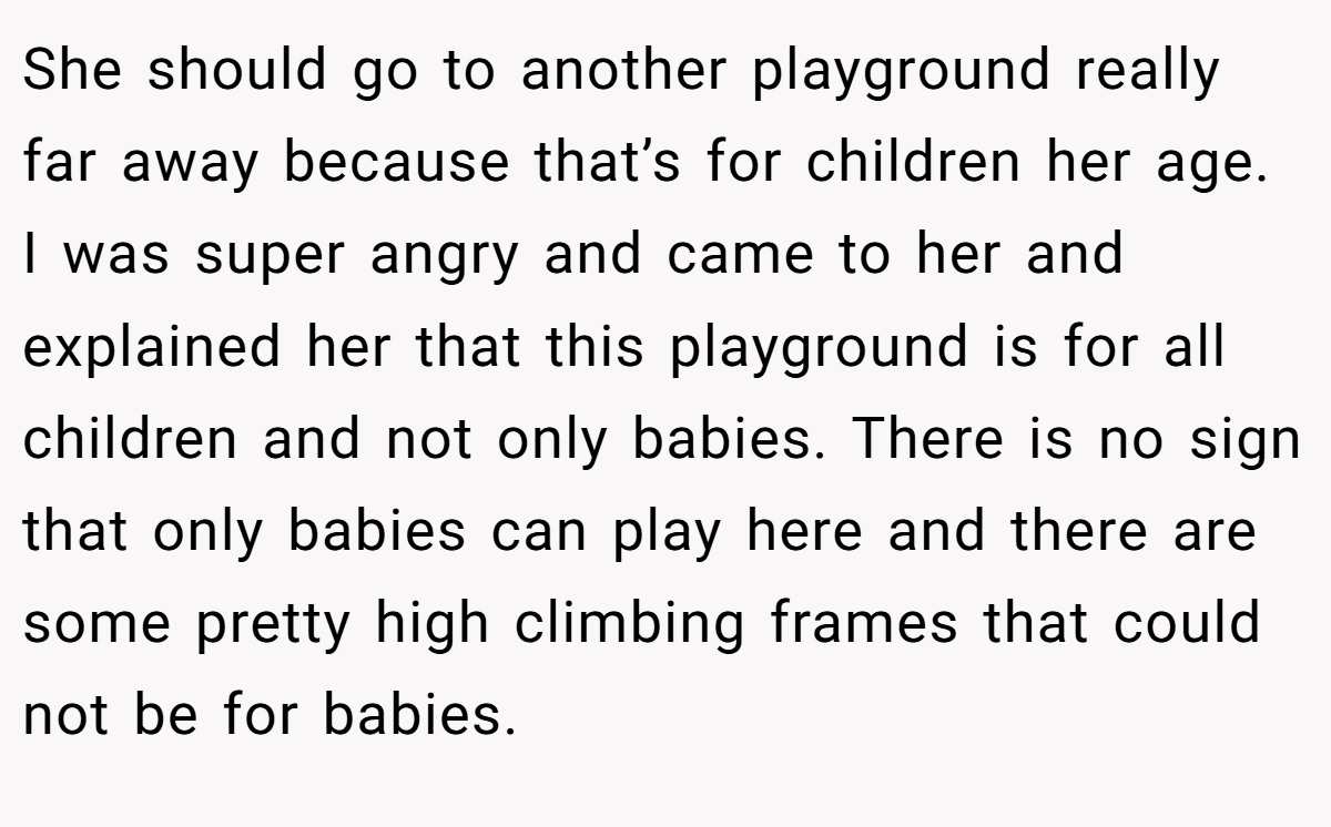 She should go to another playground really far away because that’s for children her age. I was super angry and came to her and explained her that this playground is for all children and not only babies. There is no sign that only babies can play here and there are some pretty high climbing frames that could not be for babies.
