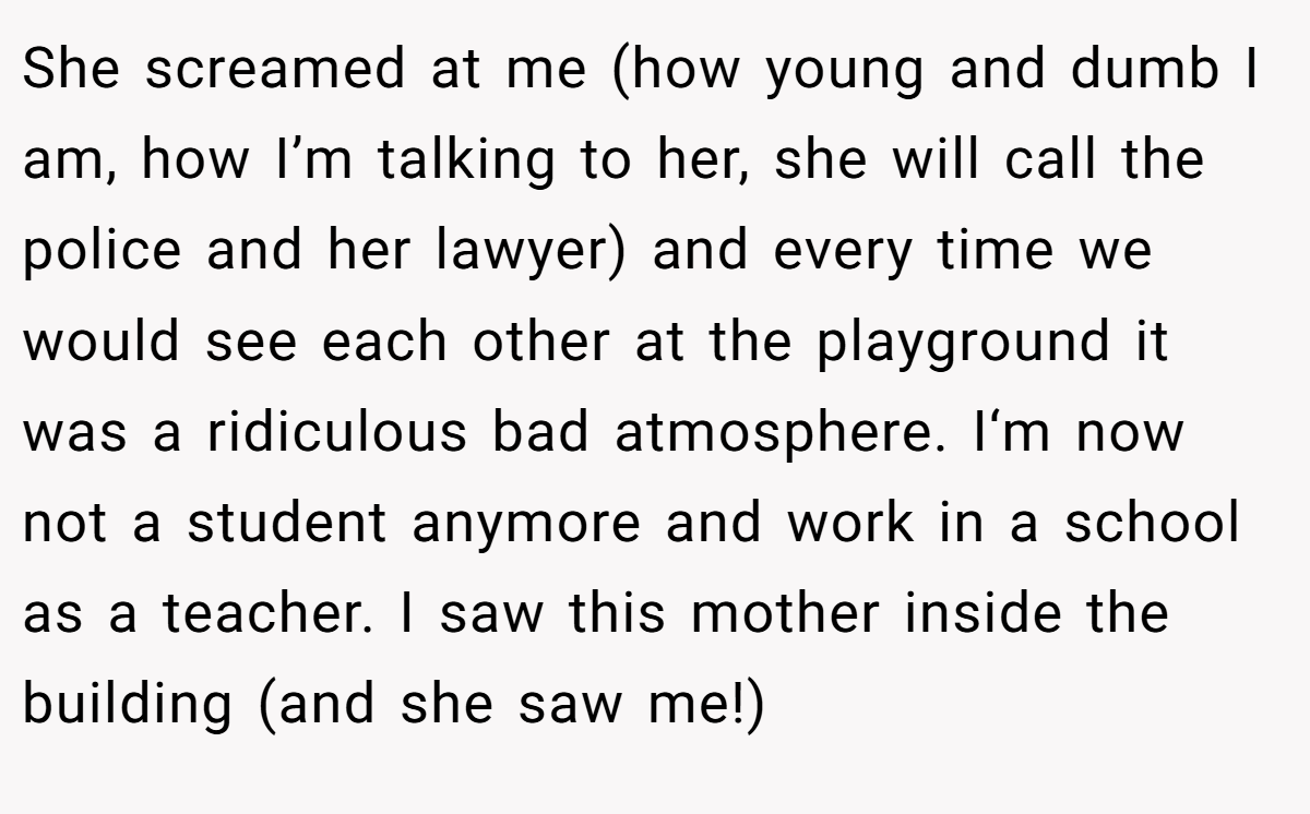 She screamed at me (how young and dumb I am, how I’m talking to her, she will call the police and her lawyer) and every time we would see each other at the playground it was a ridiculous bad atmosphere. I‘m now not a student anymore and work in a school as a teacher. I saw this mother inside the building (and she saw me!)