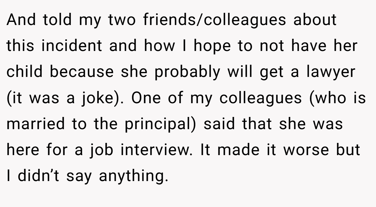 And told my two friends/colleagues about this incident and how I hope to not have her child because she probably will get a lawyer (it was a joke). One of my colleagues (who is married to the principal) said that she was here for a job interview. It made it worse but I didn’t say anything.