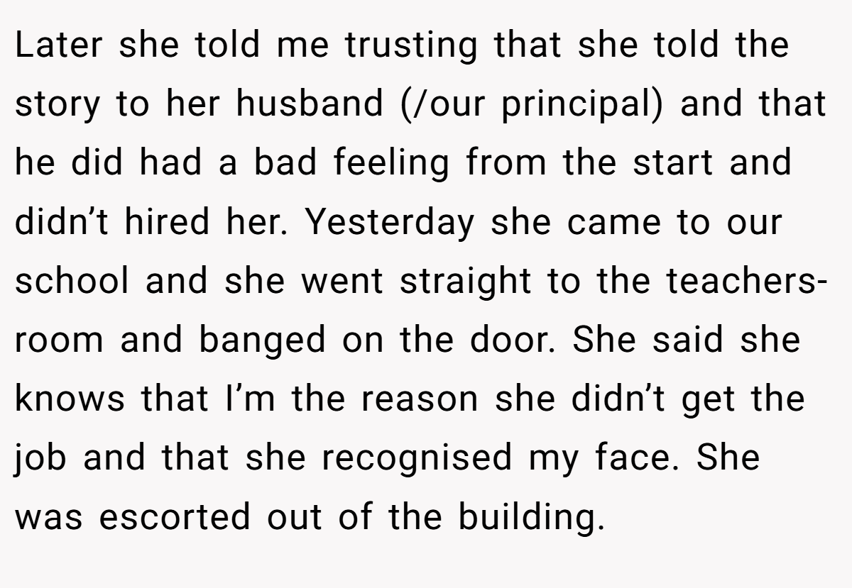 Later she told me trusting that she told the story to her husband (/our principal) and that he did had a bad feeling from the start and didn’t hired her. Yesterday she came to our school and she went straight to the teachers-room and banged on the door. She said she knows that I’m the reason she didn’t get the job and that she recognised my face. She was escorted out of the building.