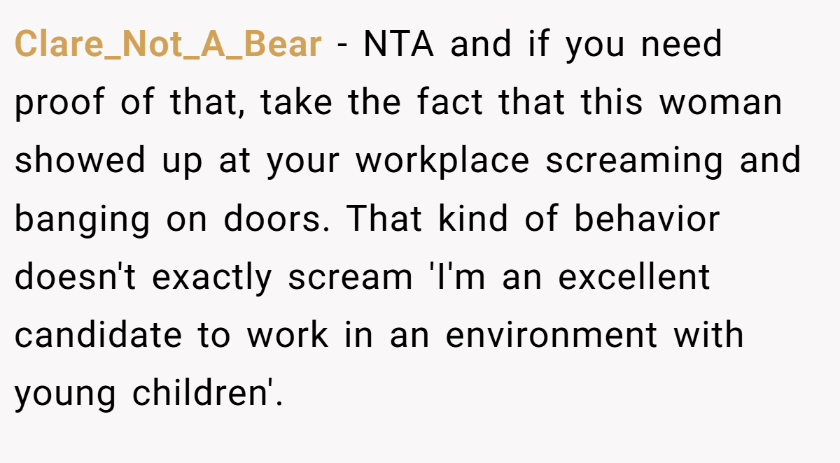 Clare_Not_A_Bear − NTA and if you need proof of that, take the fact that this woman showed up at your workplace screaming and banging on doors. That kind of behavior doesn't exactly scream 'I'm an excellent candidate to work in an environment with young children'.