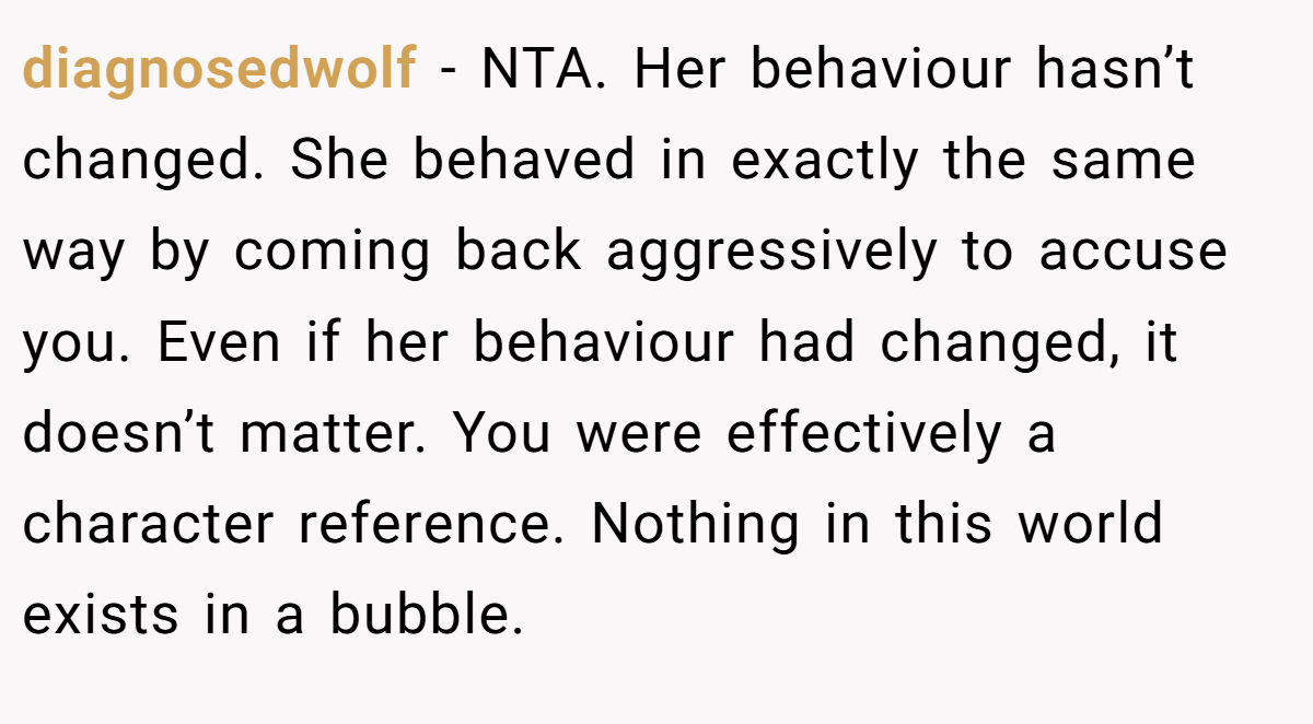 diagnosedwolf − NTA. Her behaviour hasn’t changed. She behaved in exactly the same way by coming back aggressively to accuse you. Even if her behaviour had changed, it doesn’t matter. You were effectively a character reference. Nothing in this world exists in a bubble.