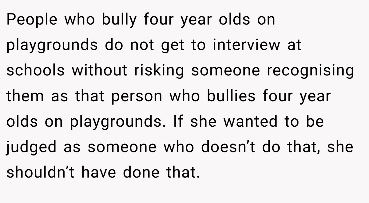 People who bully four year olds on playgrounds do not get to interview at schools without risking someone recognising them as that person who bullies four year olds on playgrounds. If she wanted to be judged as someone who doesn’t do that, she shouldn’t have done that.