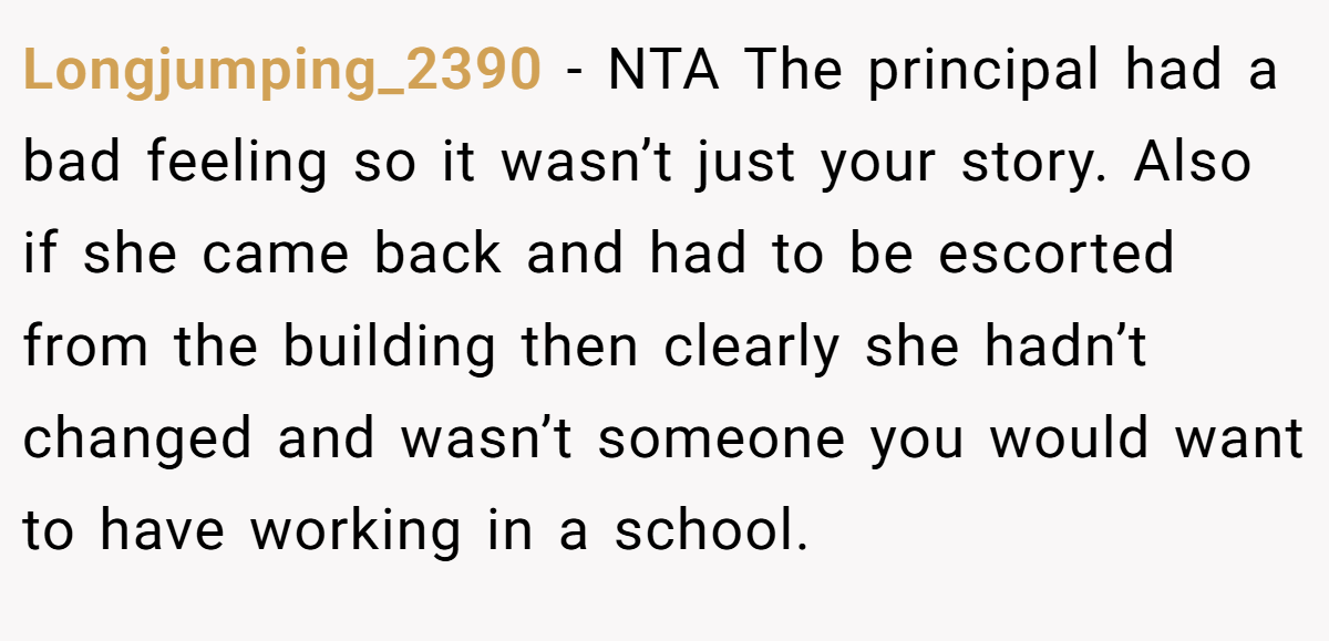 Longjumping_2390 − NTA The principal had a bad feeling so it wasn’t just your story. Also if she came back and had to be escorted from the building then clearly she hadn’t changed and wasn’t someone you would want to have working in a school.